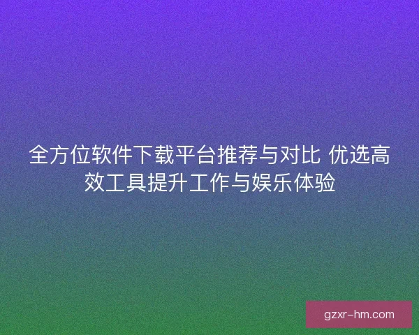 全方位软件下载平台推荐与对比 优选高效工具提升工作与娱乐体验