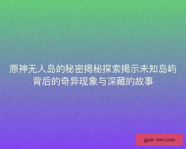 原神无人岛的秘密揭秘探索揭示未知岛屿背后的奇异现象与深藏的故事