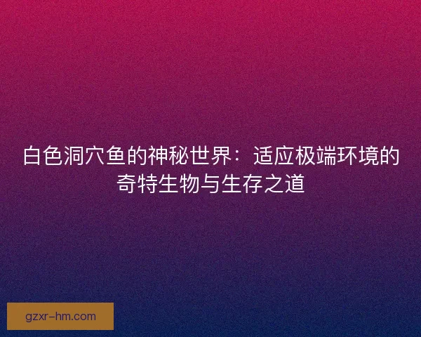 白色洞穴鱼的神秘世界：适应极端环境的奇特生物与生存之道