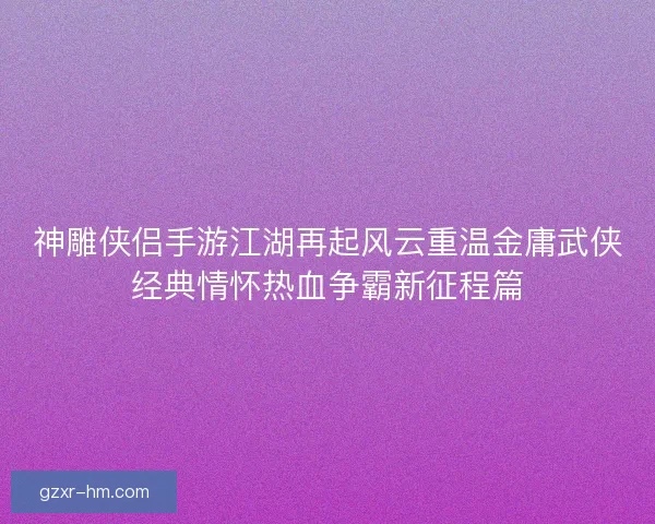 神雕侠侣手游江湖再起风云重温金庸武侠经典情怀热血争霸新征程篇