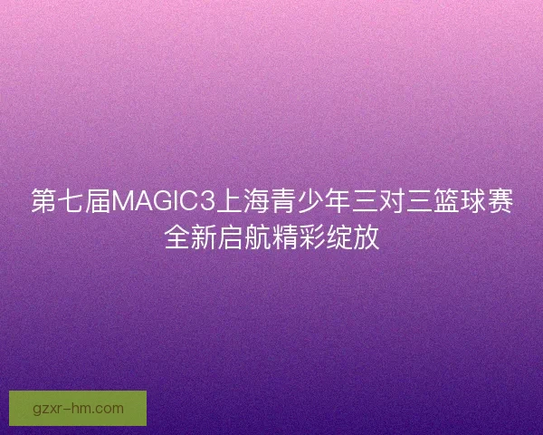 第七届MAGIC3上海青少年三对三篮球赛全新启航精彩绽放