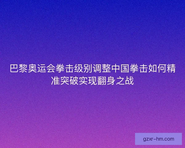 巴黎奥运会拳击级别调整中国拳击如何精准突破实现翻身之战