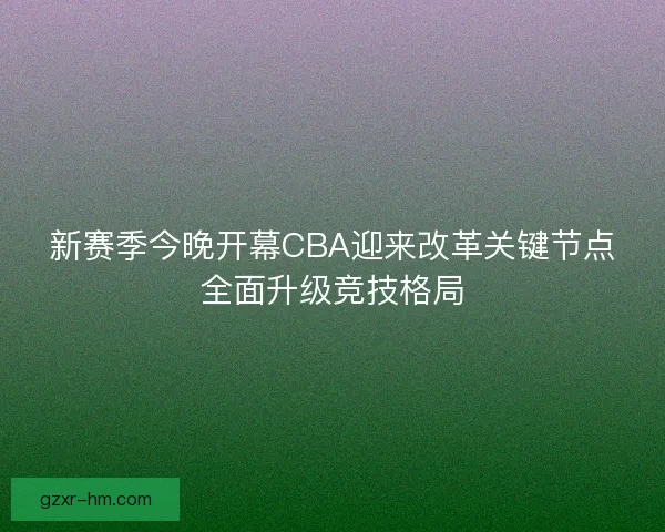 新赛季今晚开幕CBA迎来改革关键节点全面升级竞技格局