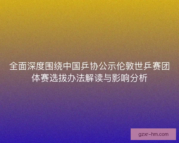 全面深度围绕中国乒协公示伦敦世乒赛团体赛选拔办法解读与影响分析