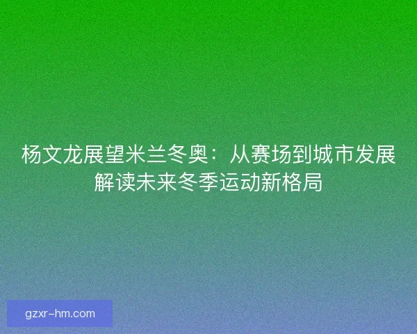 杨文龙展望米兰冬奥：从赛场到城市发展解读未来冬季运动新格局