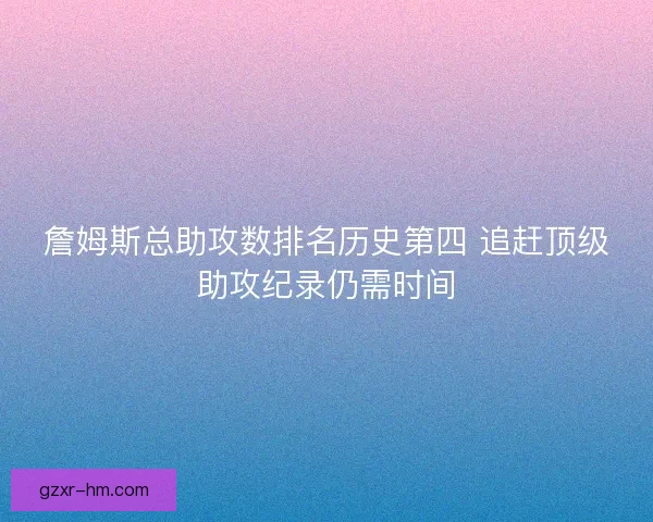 詹姆斯总助攻数排名历史第四 追赶顶级助攻纪录仍需时间