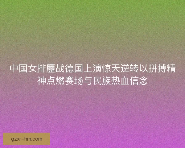 中国女排鏖战德国上演惊天逆转以拼搏精神点燃赛场与民族热血信念