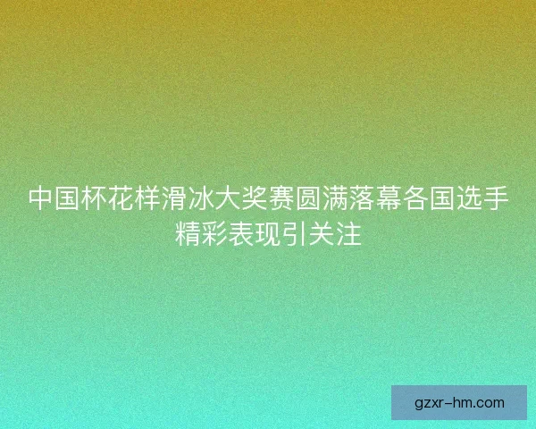 中国杯花样滑冰大奖赛圆满落幕各国选手精彩表现引关注