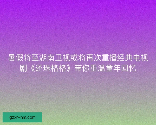 暑假将至湖南卫视或将再次重播经典电视剧《还珠格格》带你重温童年回忆