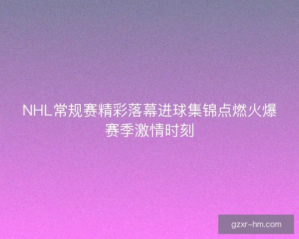 NHL常规赛精彩落幕进球集锦点燃火爆赛季激情时刻