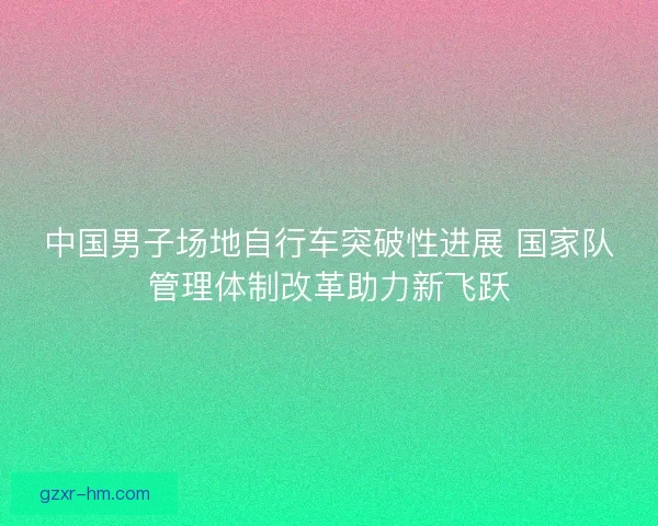 中国男子场地自行车突破性进展 国家队管理体制改革助力新飞跃 中国男子场地自行车突破性进展 国家队管理体制改革助力新飞跃