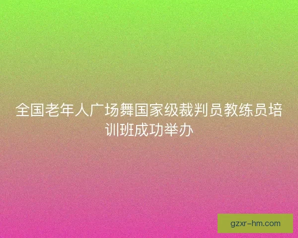 全国老年人广场舞国家级裁判员教练员培训班成功举办