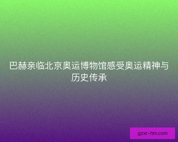 巴赫亲临北京奥运博物馆感受奥运精神与历史传承