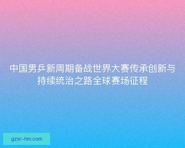 中国男乒新周期备战世界大赛传承创新与持续统治之路全球赛场征程
