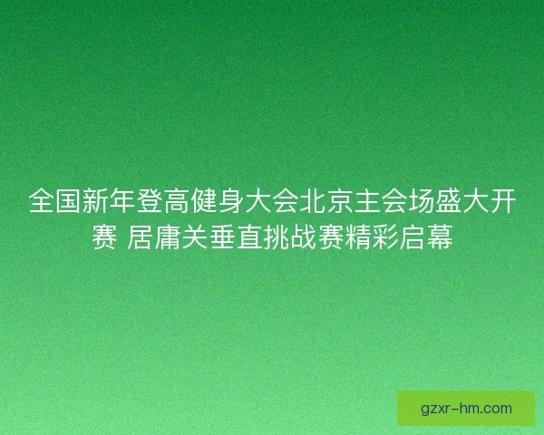 全国新年登高健身大会北京主会场盛大开赛 居庸关垂直挑战赛精彩启幕 全国新年登高健身大会北京主会场盛大开赛 居庸关垂直挑战赛精彩启幕