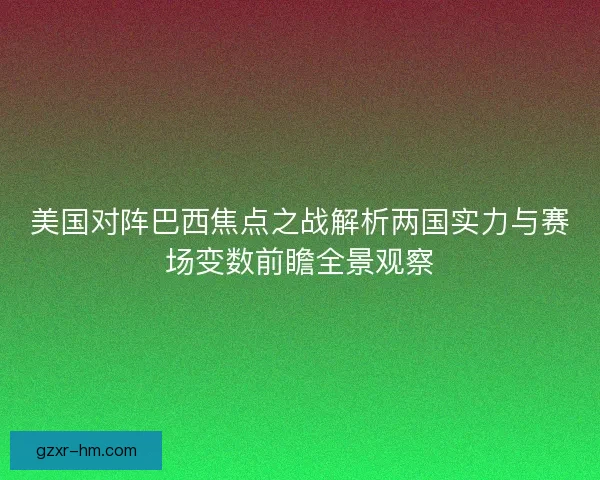 美国对阵巴西焦点之战解析两国实力与赛场变数前瞻全景观察