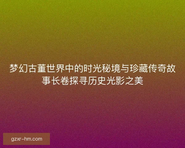 梦幻古董世界中的时光秘境与珍藏传奇故事长卷探寻历史光影之美
